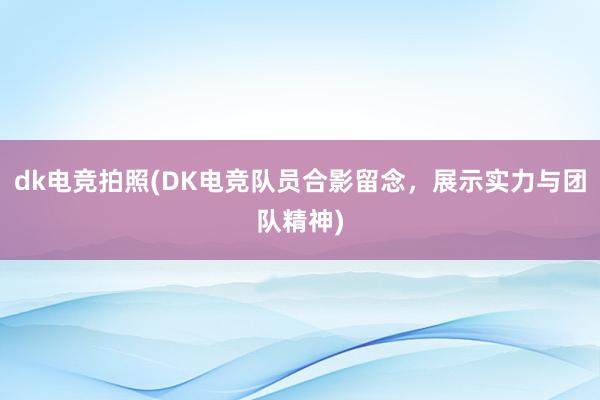 dk电竞拍照(DK电竞队员合影留念，展示实力与团队精神)