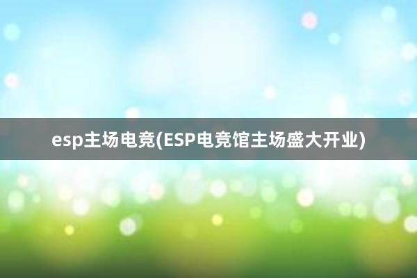 esp主场电竞(ESP电竞馆主场盛大开业)