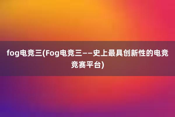 fog电竞三(Fog电竞三——史上最具创新性的电竞竞赛平台)