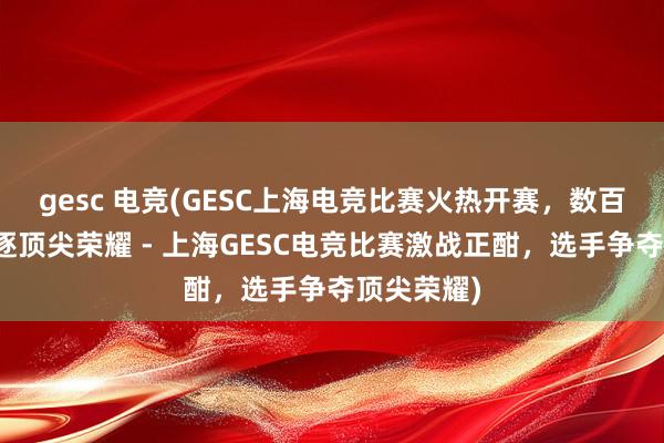 gesc 电竞(GESC上海电竞比赛火热开赛，数百名选手角逐顶尖荣耀 - 上海GESC电竞比赛激战正酣，选手争夺顶尖荣耀)