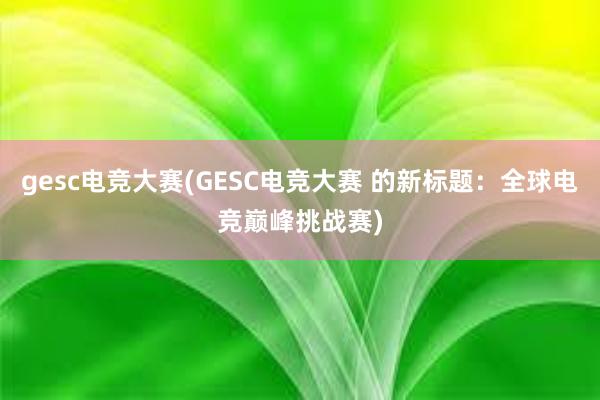 gesc电竞大赛(GESC电竞大赛 的新标题：全球电竞巅峰挑战赛)