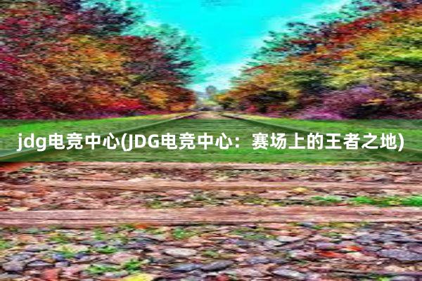 jdg电竞中心(JDG电竞中心：赛场上的王者之地)