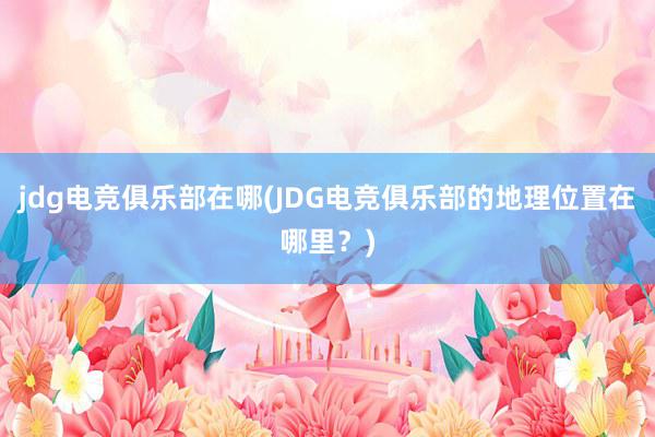 jdg电竞俱乐部在哪(JDG电竞俱乐部的地理位置在哪里？)