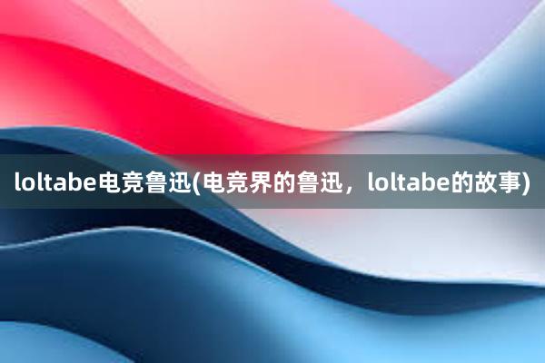 loltabe电竞鲁迅(电竞界的鲁迅，loltabe的故事)