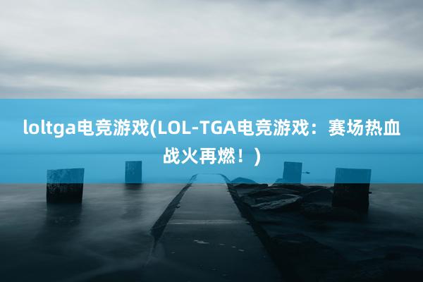 loltga电竞游戏(LOL-TGA电竞游戏：赛场热血战火再燃！)