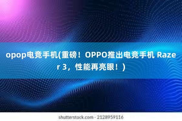 opop电竞手机(重磅！OPPO推出电竞手机 Razer 3，性能再亮眼！)