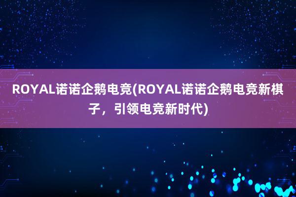 ROYAL诺诺企鹅电竞(ROYAL诺诺企鹅电竞新棋子，引领电竞新时代)