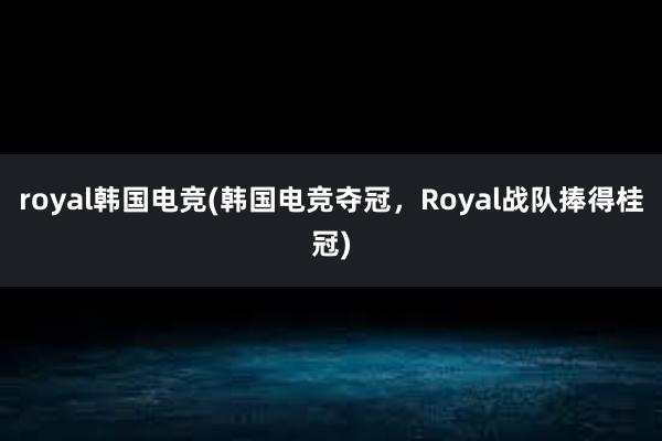 royal韩国电竞(韩国电竞夺冠，Royal战队捧得桂冠)