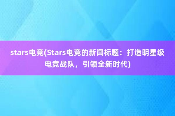 stars电竞(Stars电竞的新闻标题：打造明星级电竞战队，引领全新时代)