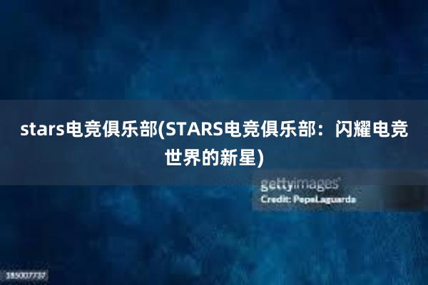 stars电竞俱乐部(STARS电竞俱乐部：闪耀电竞世界的新星)