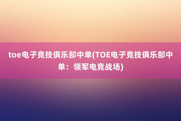 toe电子竞技俱乐部中单(TOE电子竞技俱乐部中单：领军电竞战场)