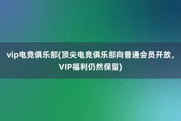 vip电竞俱乐部(顶尖电竞俱乐部向普通会员开放，VIP福利仍然保留)