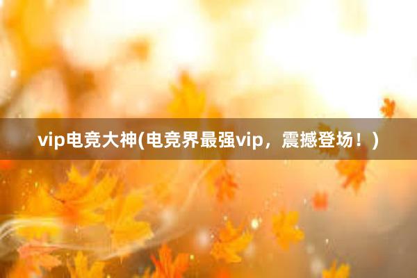 vip电竞大神(电竞界最强vip，震撼登场！)