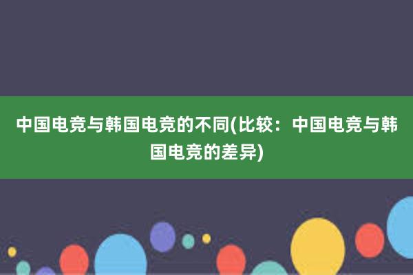 中国电竞与韩国电竞的不同(比较：中国电竞与韩国电竞的差异)