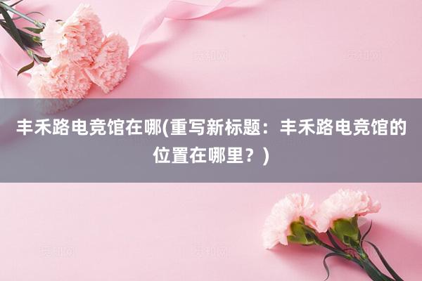 丰禾路电竞馆在哪(重写新标题：丰禾路电竞馆的位置在哪里？)