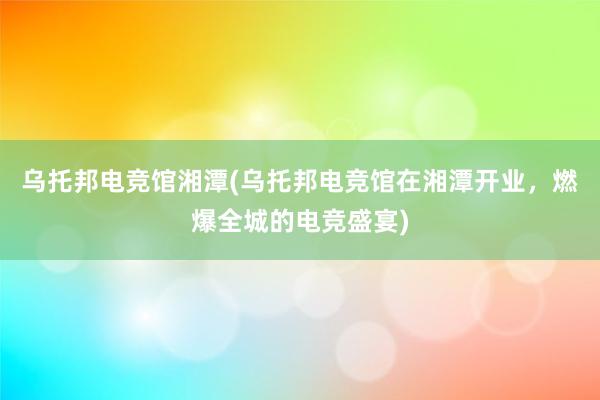 乌托邦电竞馆湘潭(乌托邦电竞馆在湘潭开业，燃爆全城的电竞盛宴)