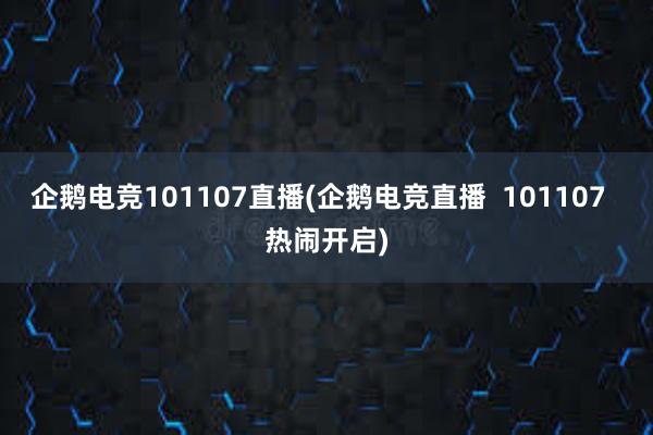 企鹅电竞101107直播(企鹅电竞直播  101107  热闹开启)