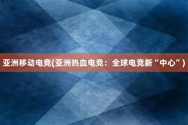 亚洲移动电竞(亚洲热血电竞：全球电竞新“中心”)