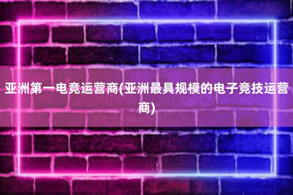 亚洲第一电竞运营商(亚洲最具规模的电子竞技运营商)