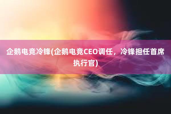 企鹅电竞冷锋(企鹅电竞CEO调任，冷锋担任首席执行官)