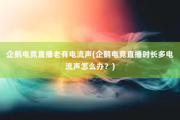 企鹅电竞直播老有电流声(企鹅电竞直播时长多电流声怎么办？)