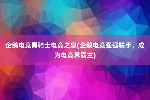 企鹅电竞黑骑士电竞之皇(企鹅电竞强强联手，成为电竞界霸主)