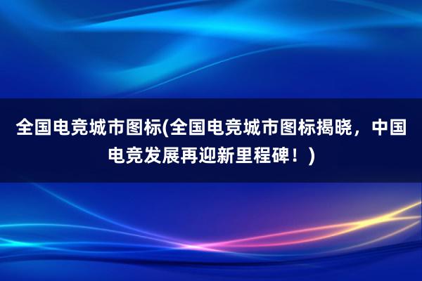 全国电竞城市图标(全国电竞城市图标揭晓，中国电竞发展再迎新里程碑！)