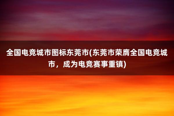 全国电竞城市图标东莞市(东莞市荣膺全国电竞城市，成为电竞赛事重镇)