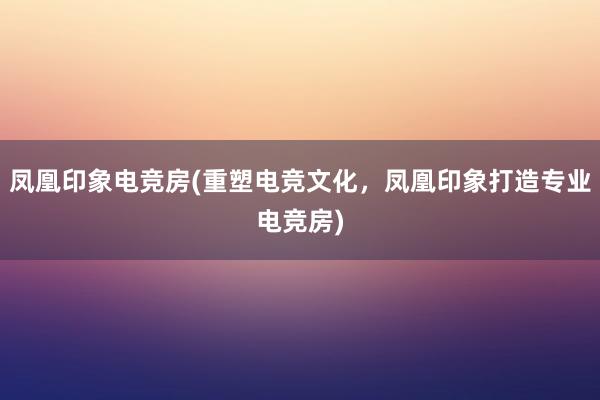 凤凰印象电竞房(重塑电竞文化，凤凰印象打造专业电竞房)