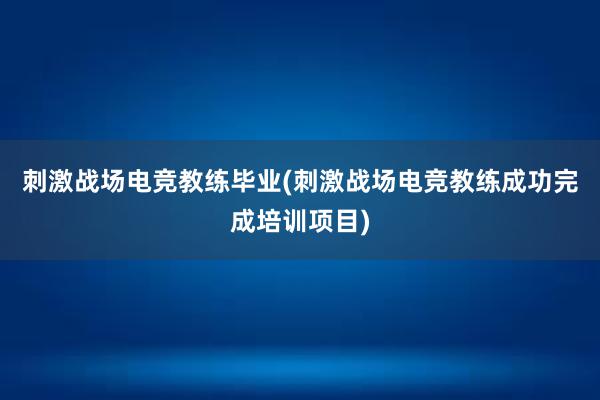 刺激战场电竞教练毕业(刺激战场电竞教练成功完成培训项目)