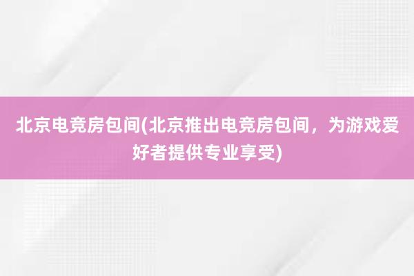 北京电竞房包间(北京推出电竞房包间，为游戏爱好者提供专业享受)