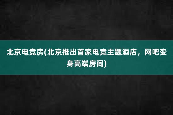 北京电竞房(北京推出首家电竞主题酒店，网吧变身高端房间)