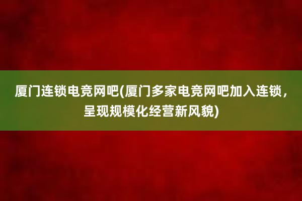 厦门连锁电竞网吧(厦门多家电竞网吧加入连锁，呈现规模化经营新风貌)