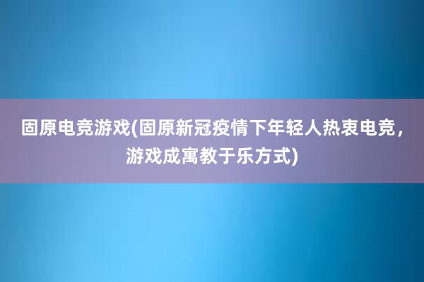 固原电竞游戏(固原新冠疫情下年轻人热衷电竞，游戏成寓教于乐方式)