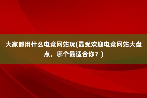 大家都用什么电竞网站玩(最受欢迎电竞网站大盘点，哪个最适合你？)