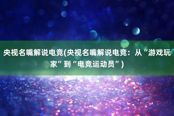 央视名嘴解说电竞(央视名嘴解说电竞：从“游戏玩家”到“电竞运动员”)