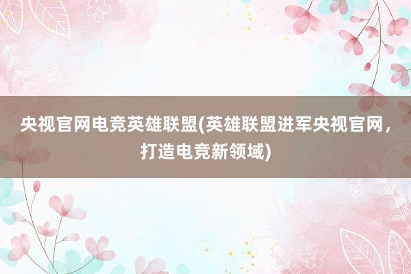 央视官网电竞英雄联盟(英雄联盟进军央视官网，打造电竞新领域)