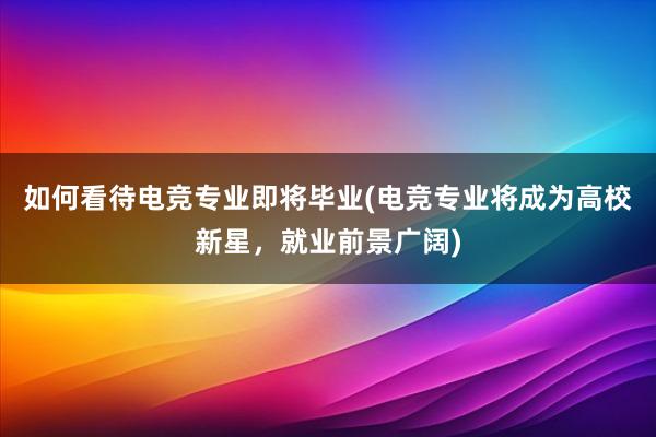 如何看待电竞专业即将毕业(电竞专业将成为高校新星，就业前景广阔)