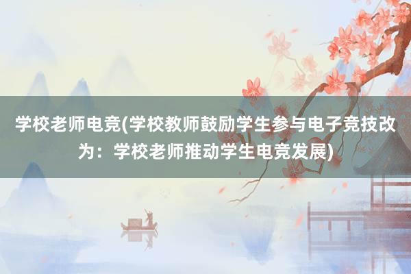 学校老师电竞(学校教师鼓励学生参与电子竞技改为：学校老师推动学生电竞发展)