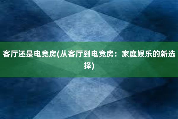 客厅还是电竞房(从客厅到电竞房：家庭娱乐的新选择)