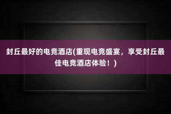 封丘最好的电竞酒店(重现电竞盛宴，享受封丘最佳电竞酒店体验！)