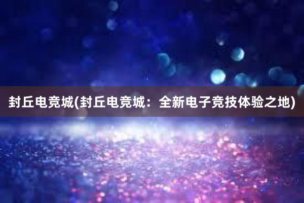 封丘电竞城(封丘电竞城：全新电子竞技体验之地)