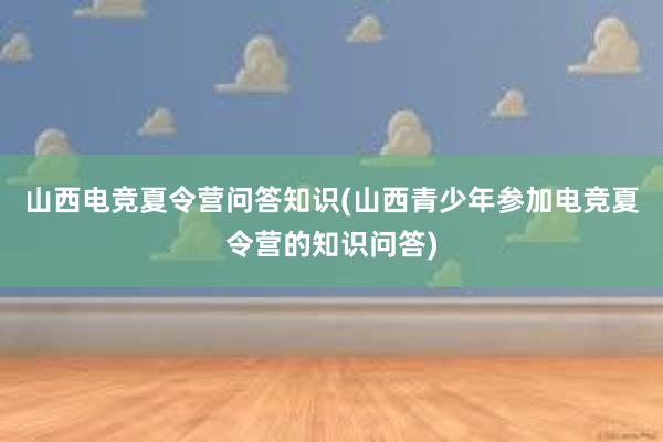 山西电竞夏令营问答知识(山西青少年参加电竞夏令营的知识问答)