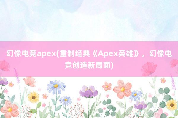 幻像电竞apex(重制经典《Apex英雄》，幻像电竞创造新局面)