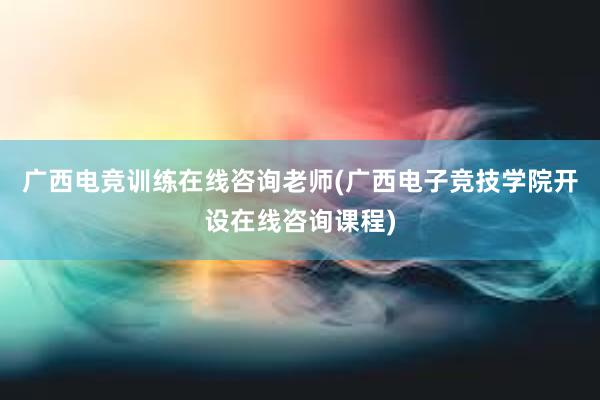 广西电竞训练在线咨询老师(广西电子竞技学院开设在线咨询课程)