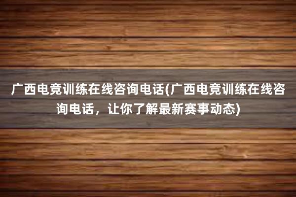 广西电竞训练在线咨询电话(广西电竞训练在线咨询电话，让你了解最新赛事动态)