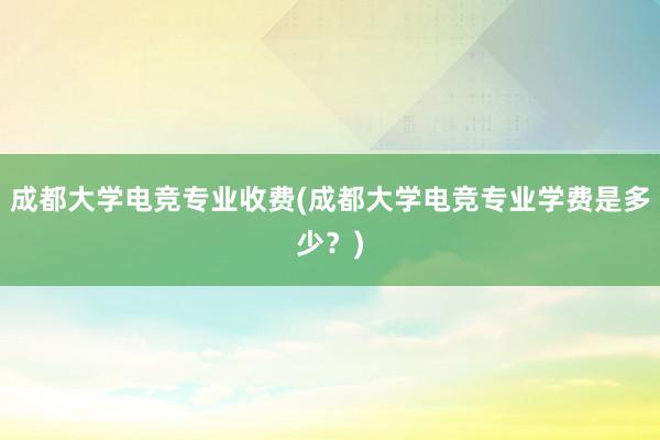 成都大学电竞专业收费(成都大学电竞专业学费是多少？)