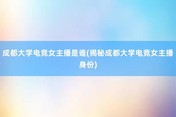 成都大学电竞女主播是谁(揭秘成都大学电竞女主播身份)