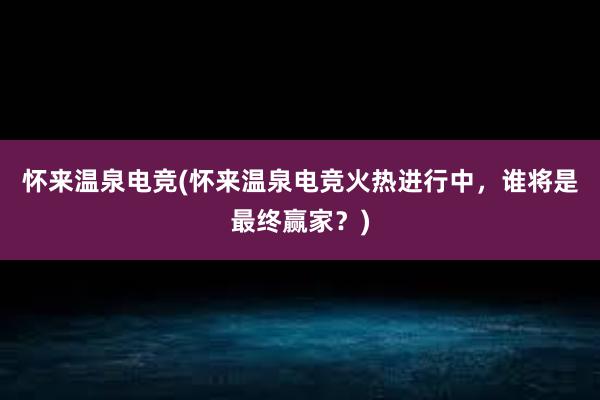 怀来温泉电竞(怀来温泉电竞火热进行中，谁将是最终赢家？)