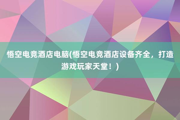 悟空电竞酒店电脑(悟空电竞酒店设备齐全，打造游戏玩家天堂！)